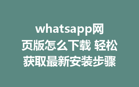 whatsapp网页版怎么下载 轻松获取最新安装步骤